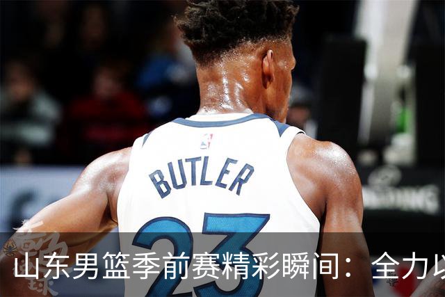 山东男篮季前赛精彩瞬间：全力以赴，为荣耀而战